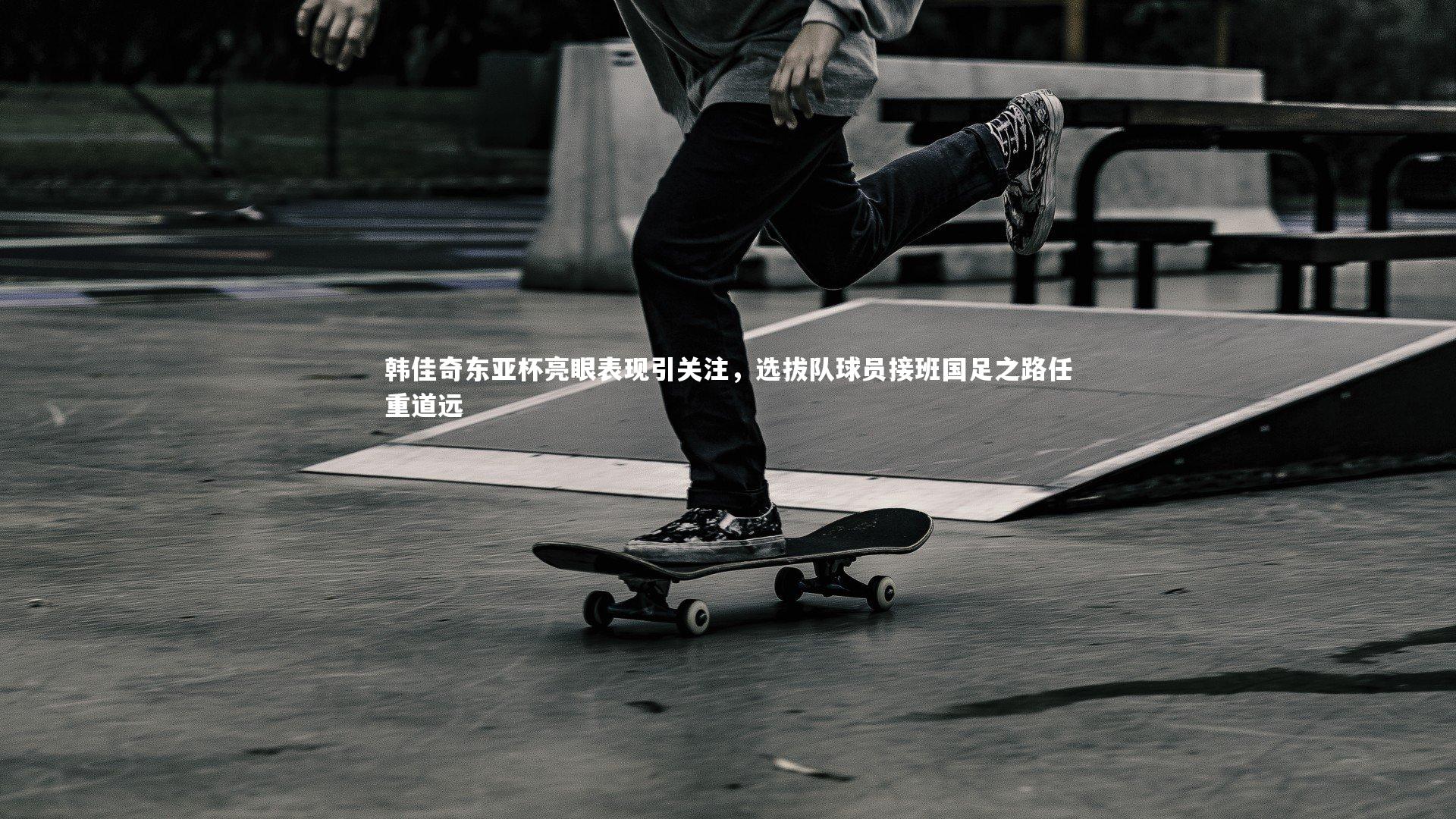 韩佳奇东亚杯亮眼表现引关注，选拔队球员接班国足之路任重道远